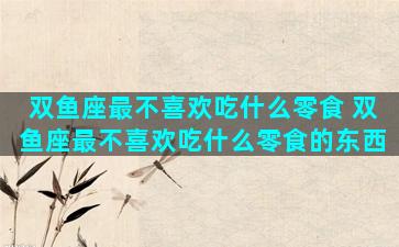 双鱼座最不喜欢吃什么零食 双鱼座最不喜欢吃什么零食的东西